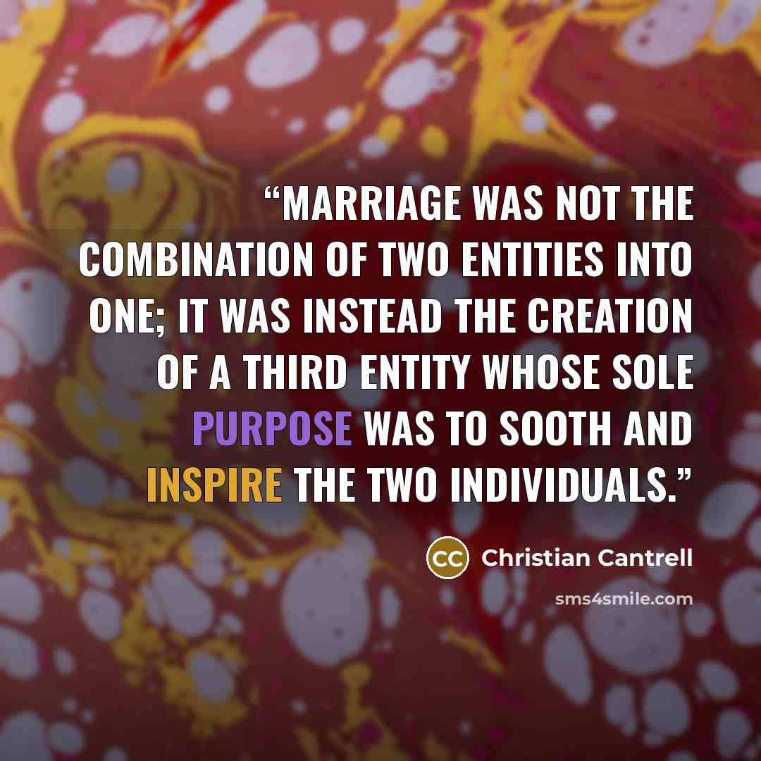“Marriage was not the combination of two entities into one; it was instead the creation of a third entity whose sole purpose was to sooth and inspire the two individuals.” quote by Christian Cantrell