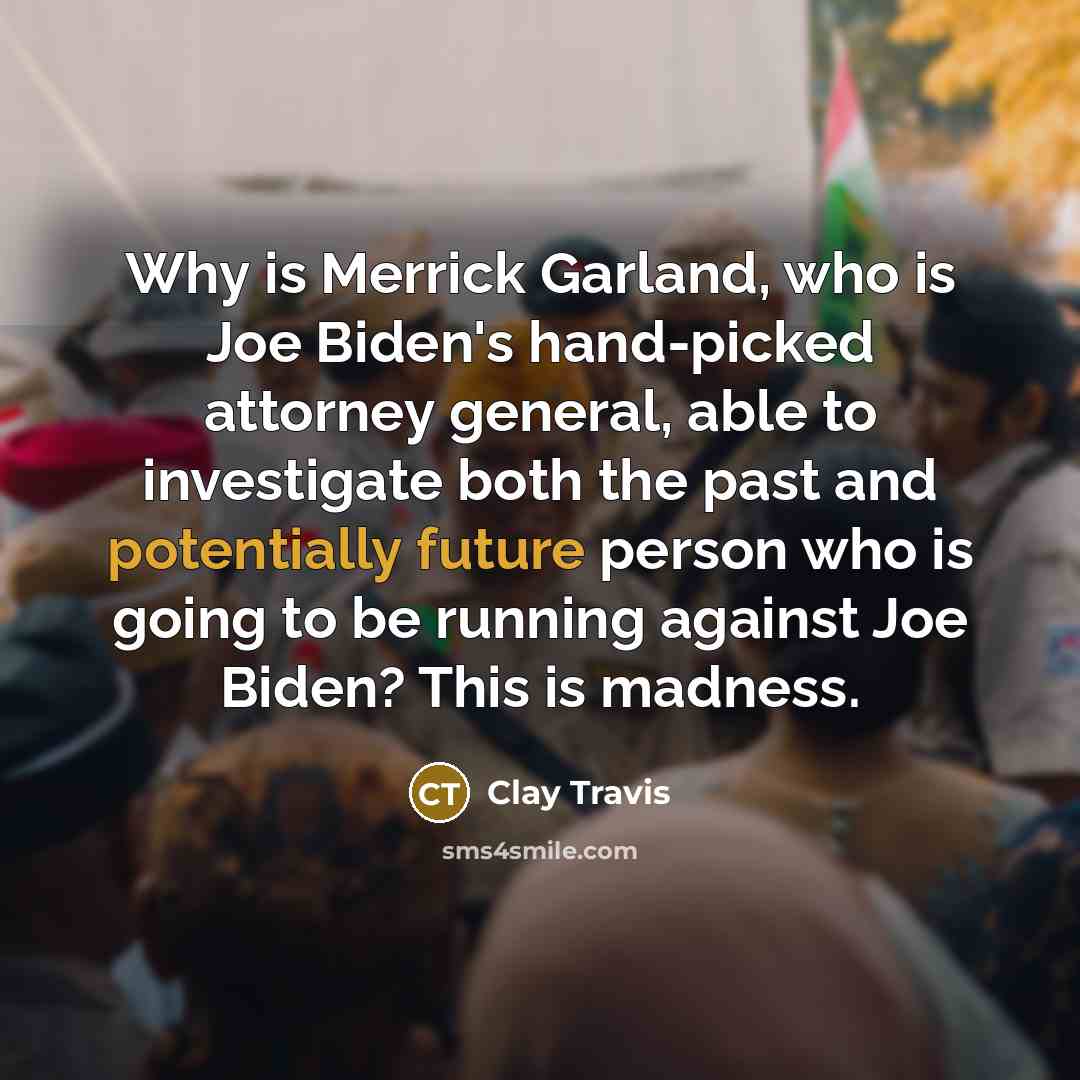 “Why is Merrick Garland, who is Joe Biden's hand-picked attorney general, able to investigate both the past and potentially future person who is going to be running against Joe Biden? This is madness.” quote by Clay Travis