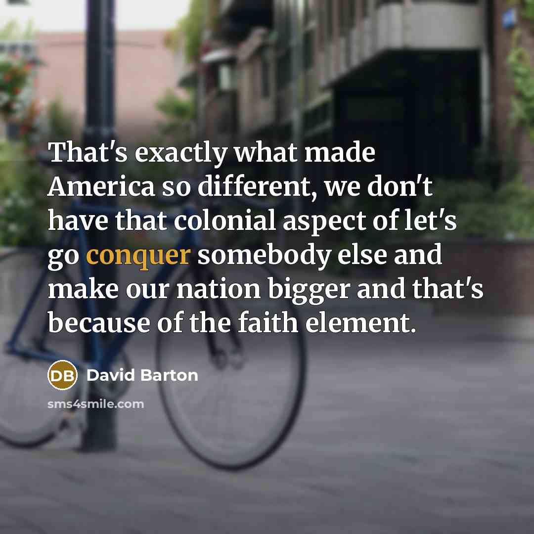 “That's exactly what made America so different, we don't have that colonial aspect of let's go conquer somebody else and make our nation bigger and that's because of the faith element.” quote by David Barton