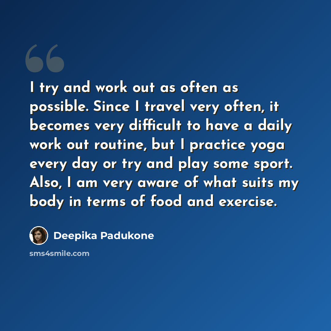 “I try and work out as often as possible. Since I travel very often, it becomes very difficult to have a daily work out routine, but I practice yoga every day or try and play some sport. Also, I am very aware of what suits my body in terms of food and exercise.” quote by Deepika Padukone
