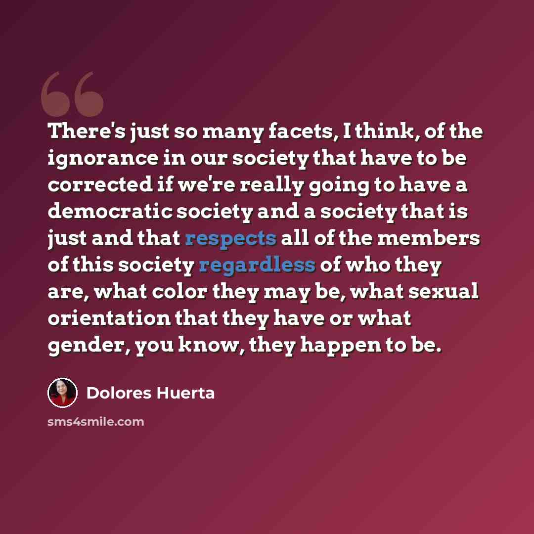 “There's just so many facets, I think, of the ignorance in our society that have to be corrected if we're really going to have a democratic society and a society that is just and that respects all of the members of this society regardless of who they are, what color they may be, what sexual…” quote by Dolores Huerta