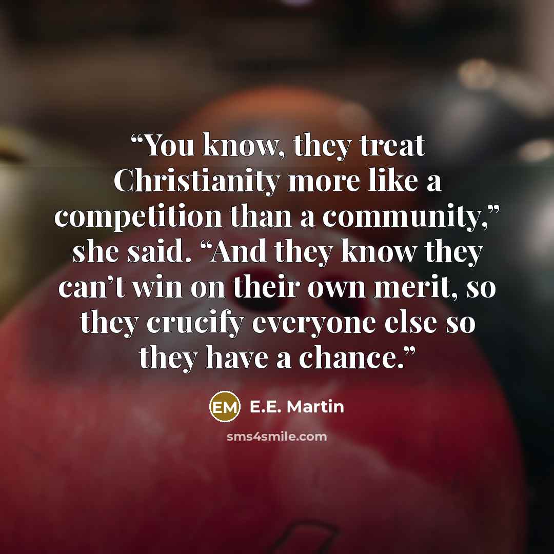“You know, they treat Christianity more like a competition than a community,” she said. “And they know they can’t win on their own merit, so they crucify everyone else so they have a chance.” quote by E.E. Martin