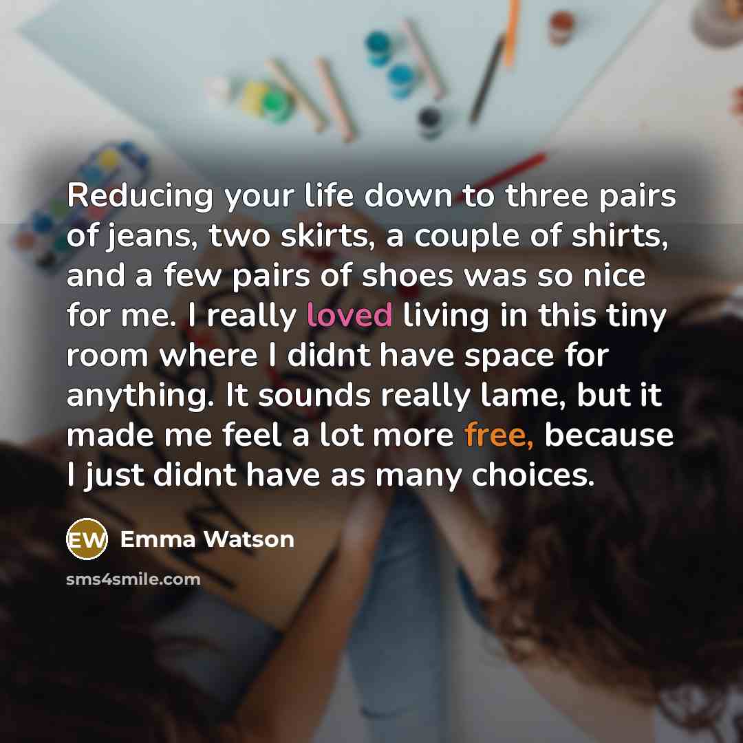 “Reducing your life down to three pairs of jeans, two skirts, a couple of shirts, and a few pairs of shoes was so nice for me. I really loved living in this tiny room where I didnt have space for anything. It sounds really lame, but it made me feel a lot more free, because I just didnt have as many…” quote by Emma Watson
