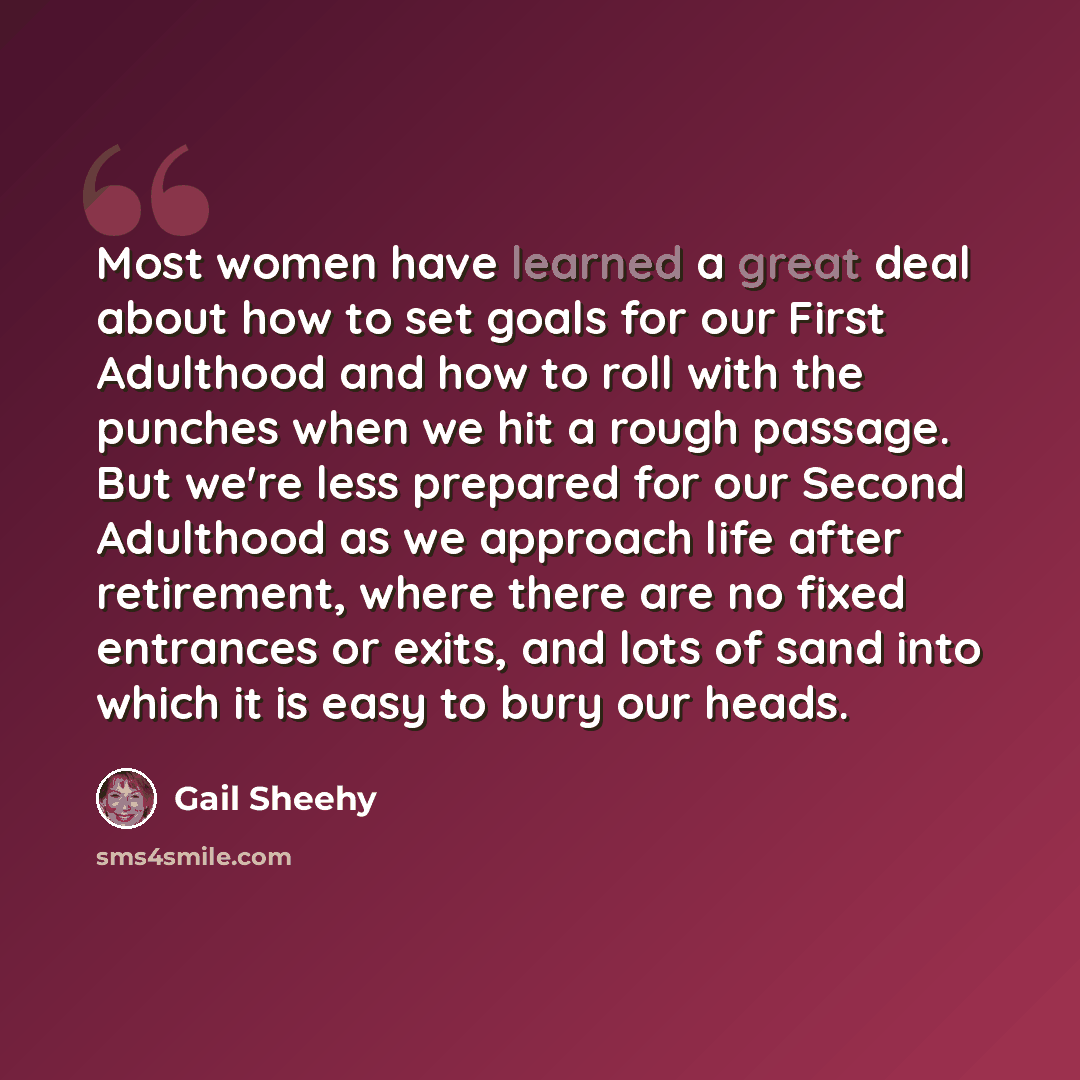 “Most women have learned a great deal about how to set goals for our First Adulthood and how to roll with the punches when we hit a rough passage. But we're less prepared for our Second Adulthood as we approach life after retirement, where there are no fixed entrances or exits, and lots of sand…” quote by Gail Sheehy