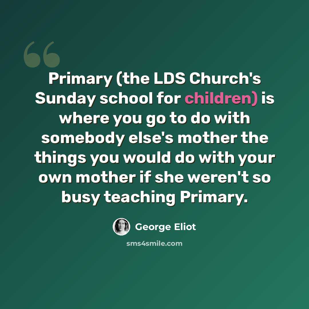 “Primary (the LDS Church's Sunday school for children) is where you go to do with somebody else's mother the things you would do with your own mother if she weren't so busy teaching Primary.” quote by George Eliot