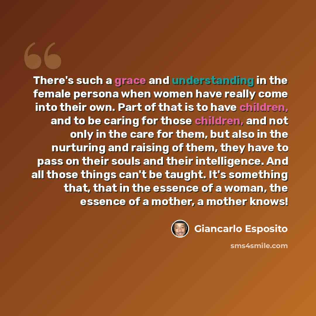 “There's such a grace and understanding in the female persona when women have really come into their own. Part of that is to have children, and to be caring for those children, and not only in the care for them, but also in the nurturing and raising of them, they have to pass on their souls and…” quote by Giancarlo Esposito