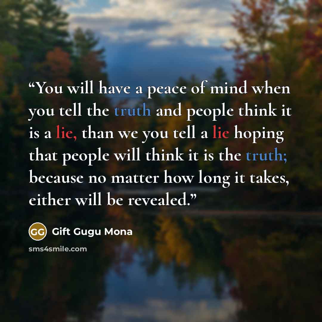 “You will have a peace of mind when you tell the truth and people think it is a lie, than we you tell a lie hoping that people will think it is the truth; because no matter how long it takes, either will be revealed.” quote by Gift Gugu Mona