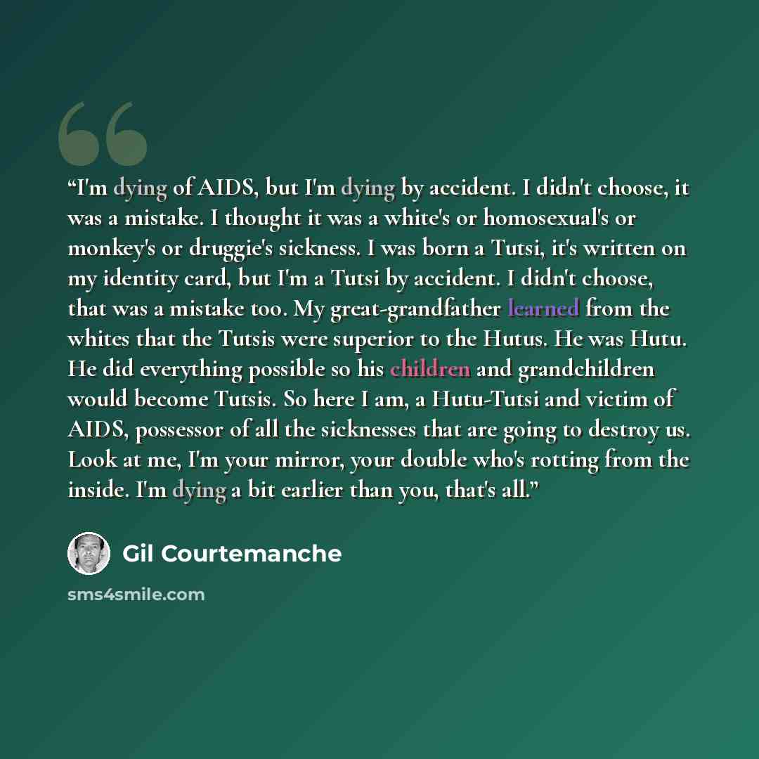 “I'm dying of AIDS, but I'm dying by accident. I didn't choose, it was a mistake. I thought it was a white's or homosexual's or monkey's or druggie's sickness. I was born a Tutsi, it's written on my identity card, but I'm a Tutsi by accident. I didn't choose, that was a mistake too. My…” quote by Gil Courtemanche