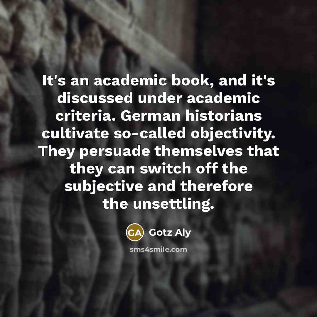 “It's an academic book, and it's discussed under academic criteria. German historians cultivate so-called objectivity. They persuade themselves that they can switch off the subjective and therefore the unsettling.” quote by Gotz Aly