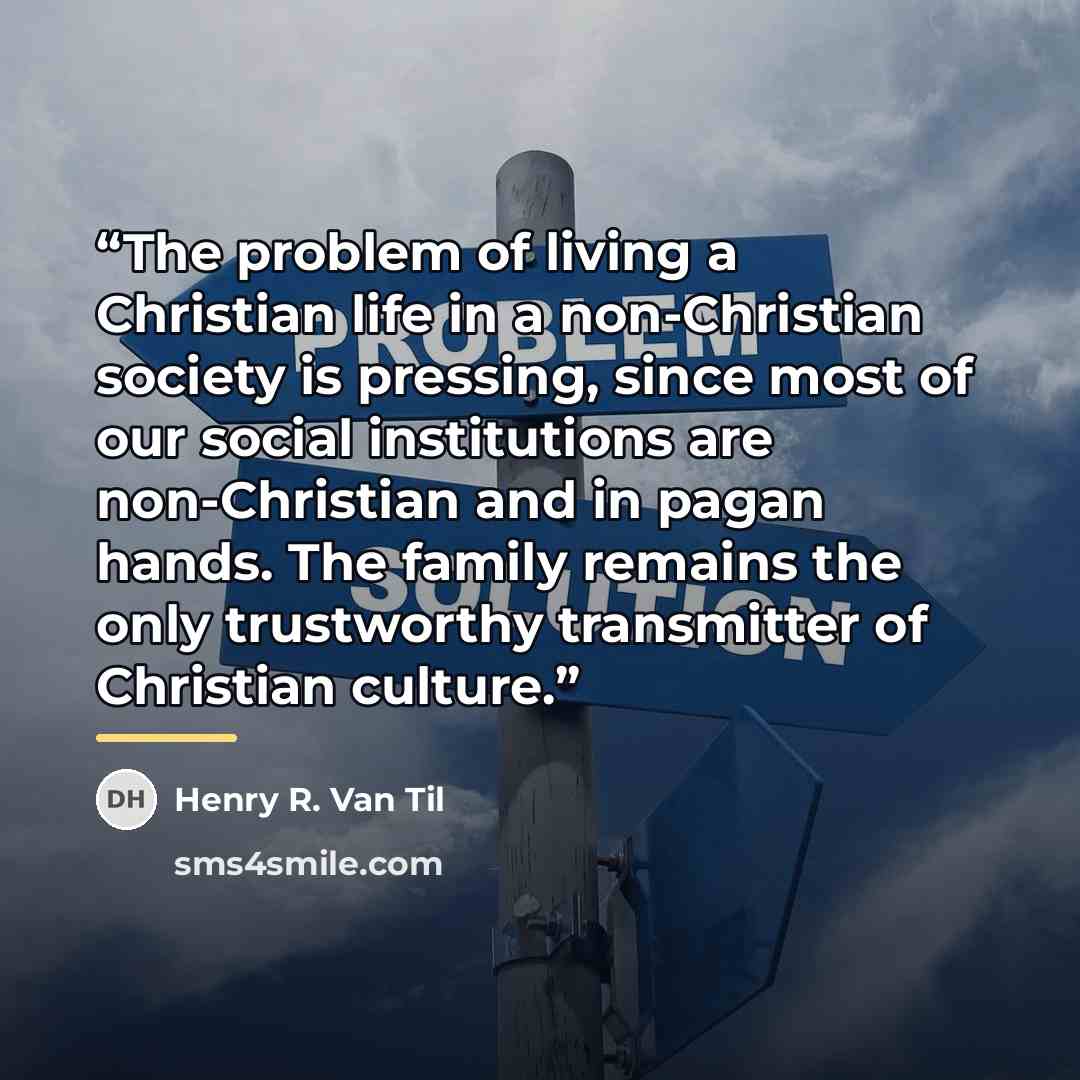 “The problem of living a Christian life in a non-Christian society is pressing, since most of our social institutions are non-Christian and in pagan hands. The family remains the only trustworthy transmitter of Christian culture.” quote by Henry R. Van Til