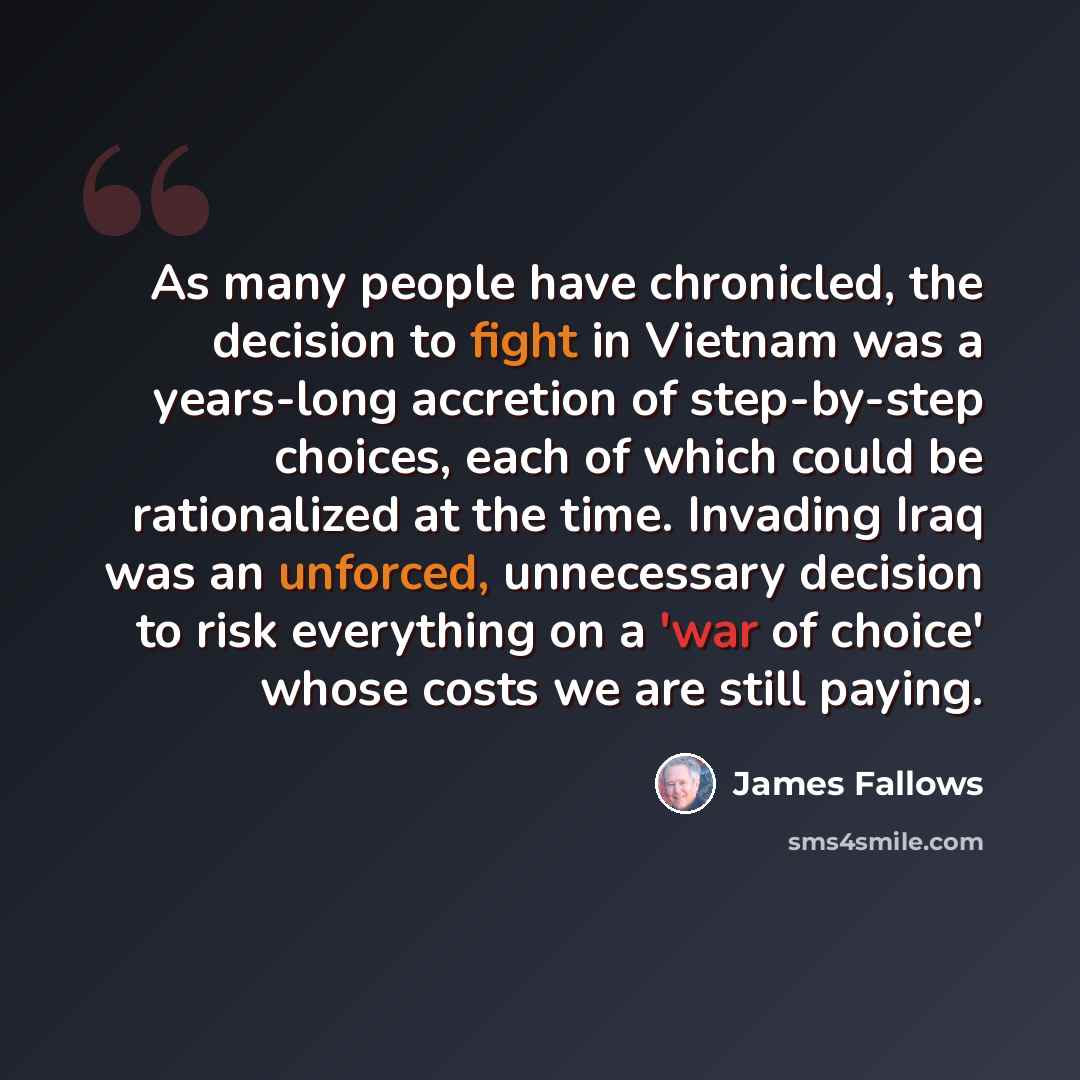 “As many people have chronicled, the decision to fight in Vietnam was a years-long accretion of step-by-step choices, each of which could be rationalized at the time. Invading Iraq was an unforced, unnecessary decision to risk everything on a 'war of choice' whose costs we are still paying.” quote by James Fallows