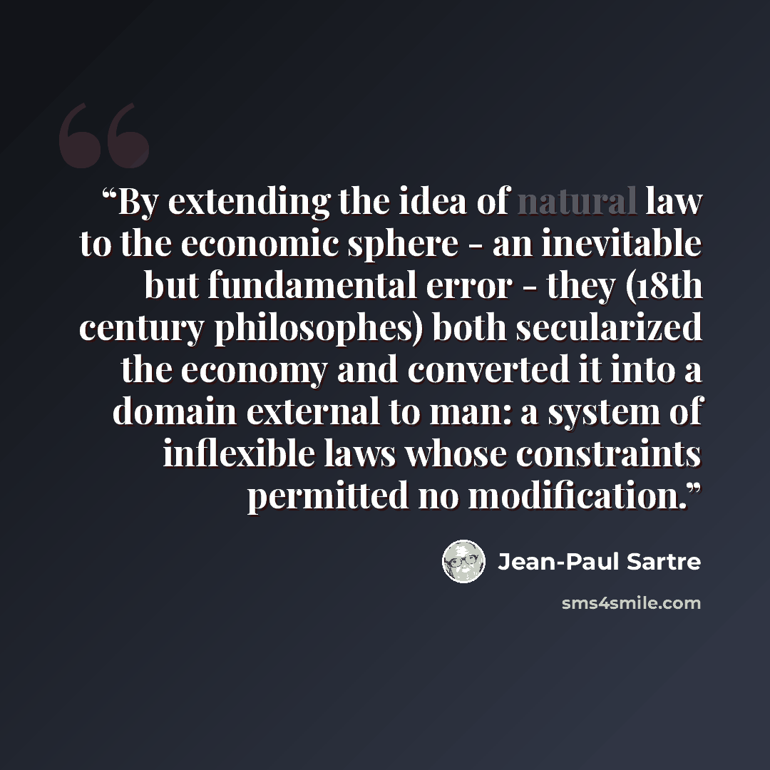 “By extending the idea of natural law to the economic sphere - an inevitable but fundamental error - they (18th century philosophes) both secularized the economy and converted it into a domain external to man: a system of inflexible laws whose constraints permitted no modification.” quote by Jean-Paul Sartre