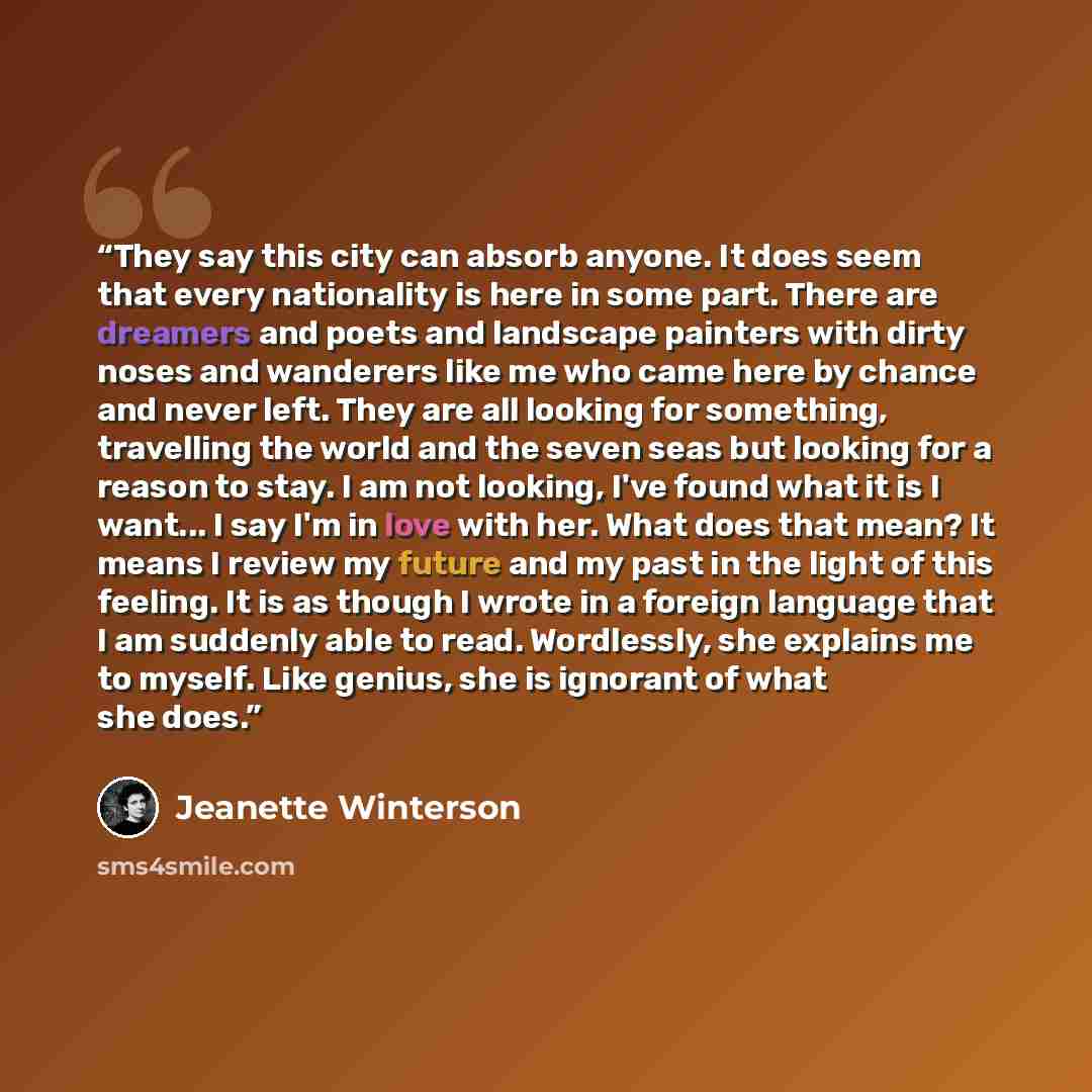 “They say this city can absorb anyone. It does seem that every nationality is here in some part. There are dreamers and poets and landscape painters with dirty noses and wanderers like me who came here by chance and never left. They are all looking for something, travelling the world and the seven…” quote by Jeanette Winterson
