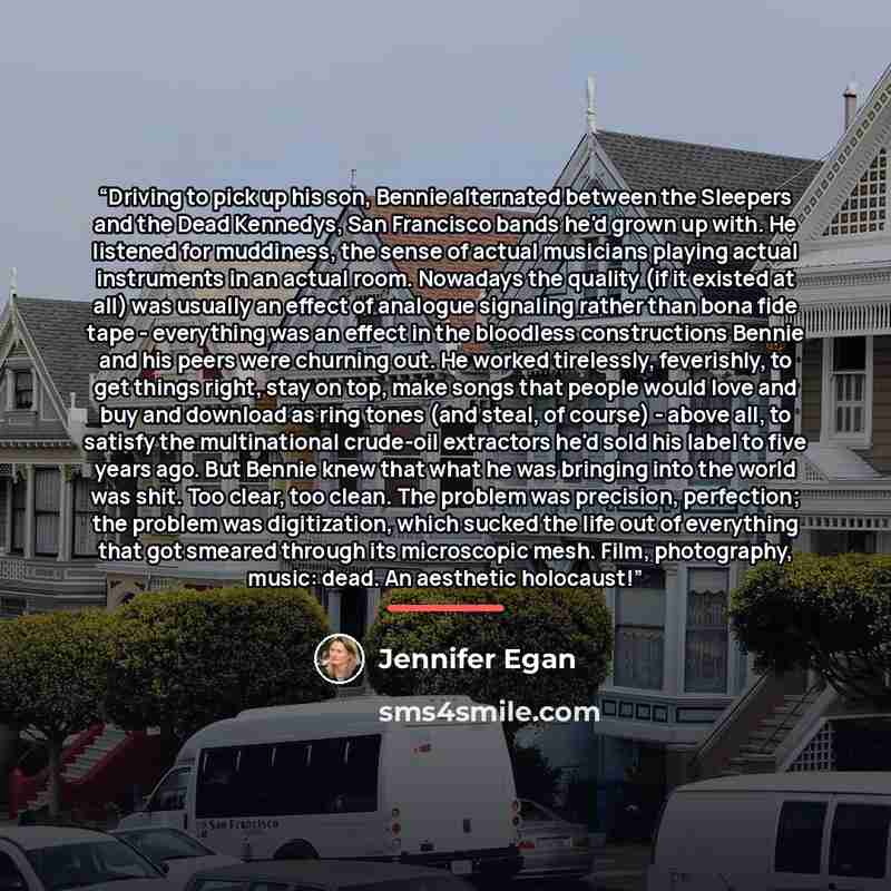“Driving to pick up his son, Bennie alternated between the Sleepers and the Dead Kennedys, San Francisco bands he'd grown up with. He listened for muddiness, the sense of actual musicians playing actual instruments in an actual room. Nowadays the quality (if it existed at all) was usually an effect…” quote by Jennifer Egan