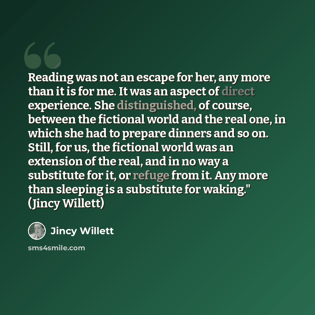 “Reading was not an escape for her, any more than it is for me. It was an aspect of direct experience. She distinguished, of course, between the fictional world and the real one, in which she had to prepare dinners and so on. Still, for us, the fictional world was an extension of the real, and in…” quote by Jincy Willett