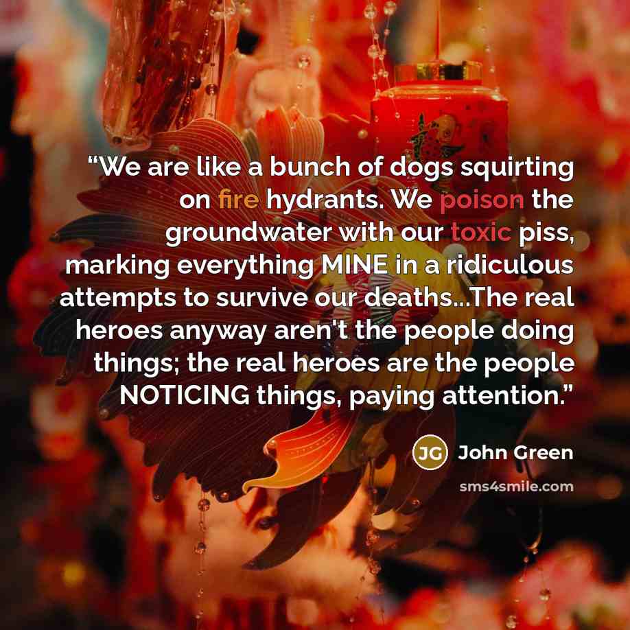“We are like a bunch of dogs squirting on fire hydrants. We poison the groundwater with our toxic piss, marking everything MINE in a ridiculous attempts to survive our deaths...The real heroes anyway aren't the people doing things; the real heroes are the people NOTICING things, paying attention.” quote by John Green