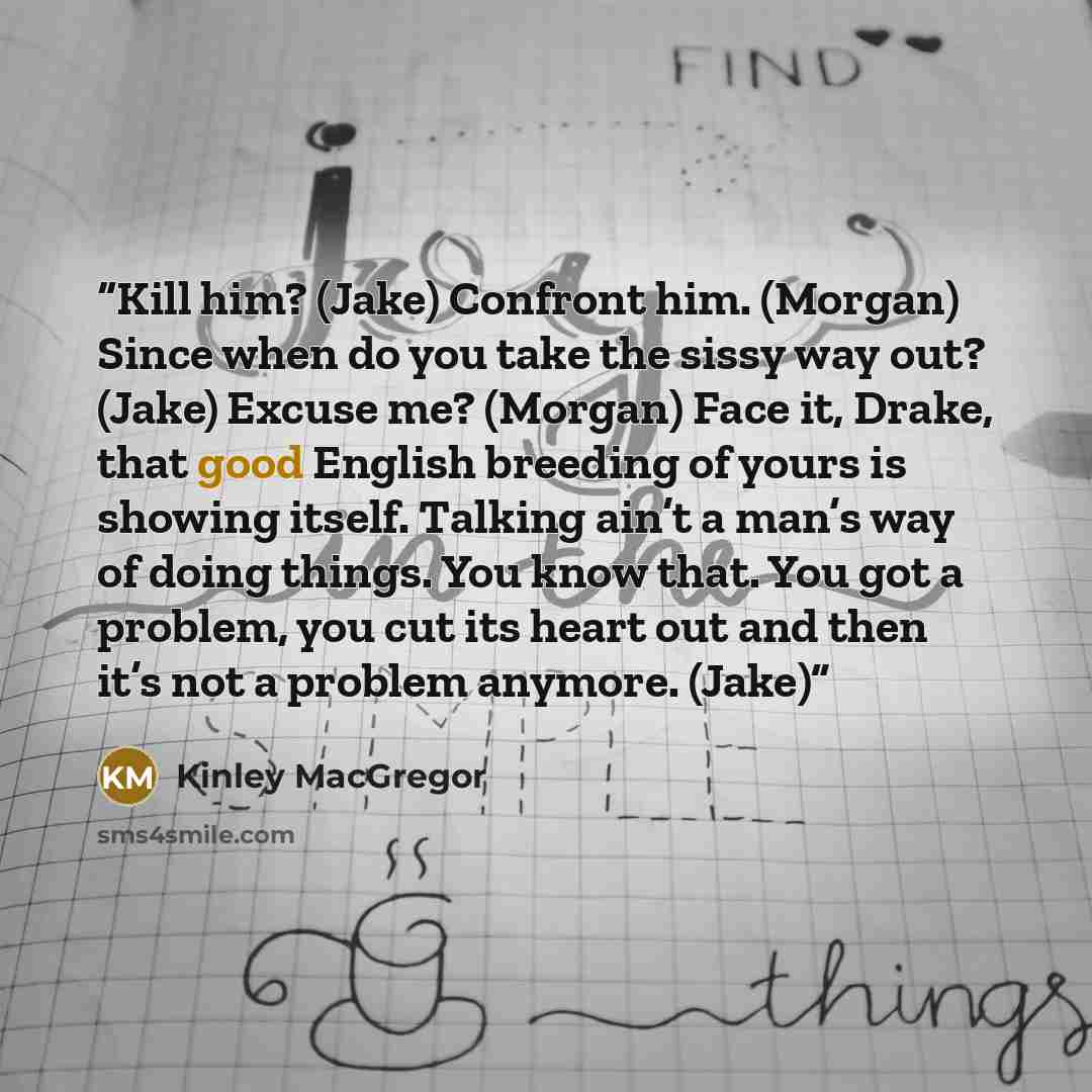 “Kill him? (Jake) Confront him. (Morgan) Since when do you take the sissy way out? (Jake) Excuse me? (Morgan) Face it, Drake, that good English breeding of yours is showing itself. Talking ain’t a man’s way of doing things. You know that. You got a problem, you cut its heart out and then it’s not a…” quote by Kinley MacGregor