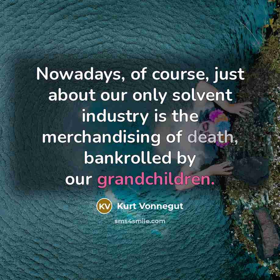 “Nowadays, of course, just about our only solvent industry is the merchandising of death, bankrolled by our grandchildren.” quote by Kurt Vonnegut