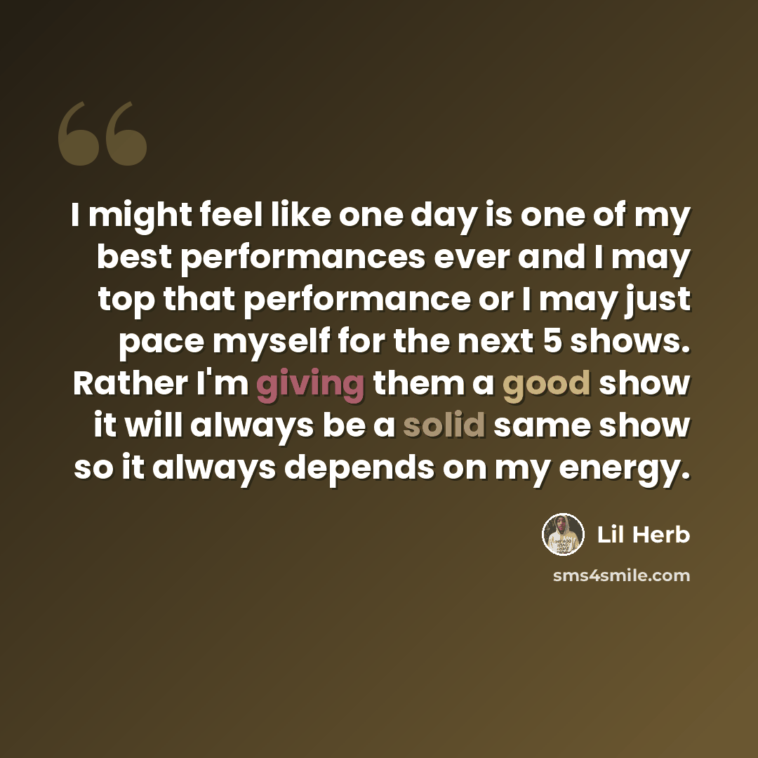 “I might feel like one day is one of my best performances ever and I may top that performance or I may just pace myself for the next 5 shows. Rather I'm giving them a good show it will always be a solid same show so it always depends on my energy.” quote by Lil Herb