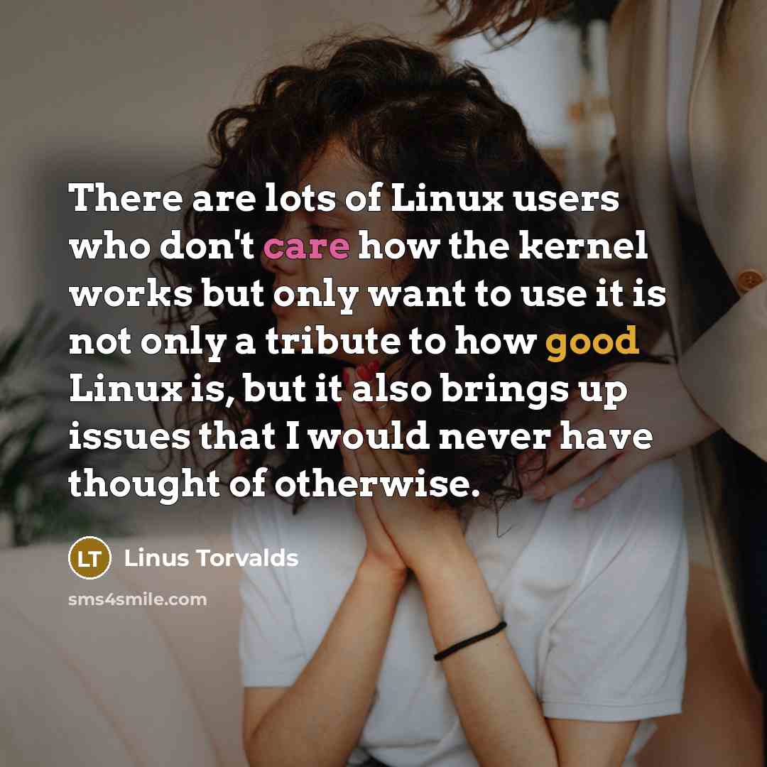 “There are lots of Linux users who don't care how the kernel works but only want to use it is not only a tribute to how good Linux is, but it also brings up issues that I would never have thought of otherwise.” quote by Linus Torvalds