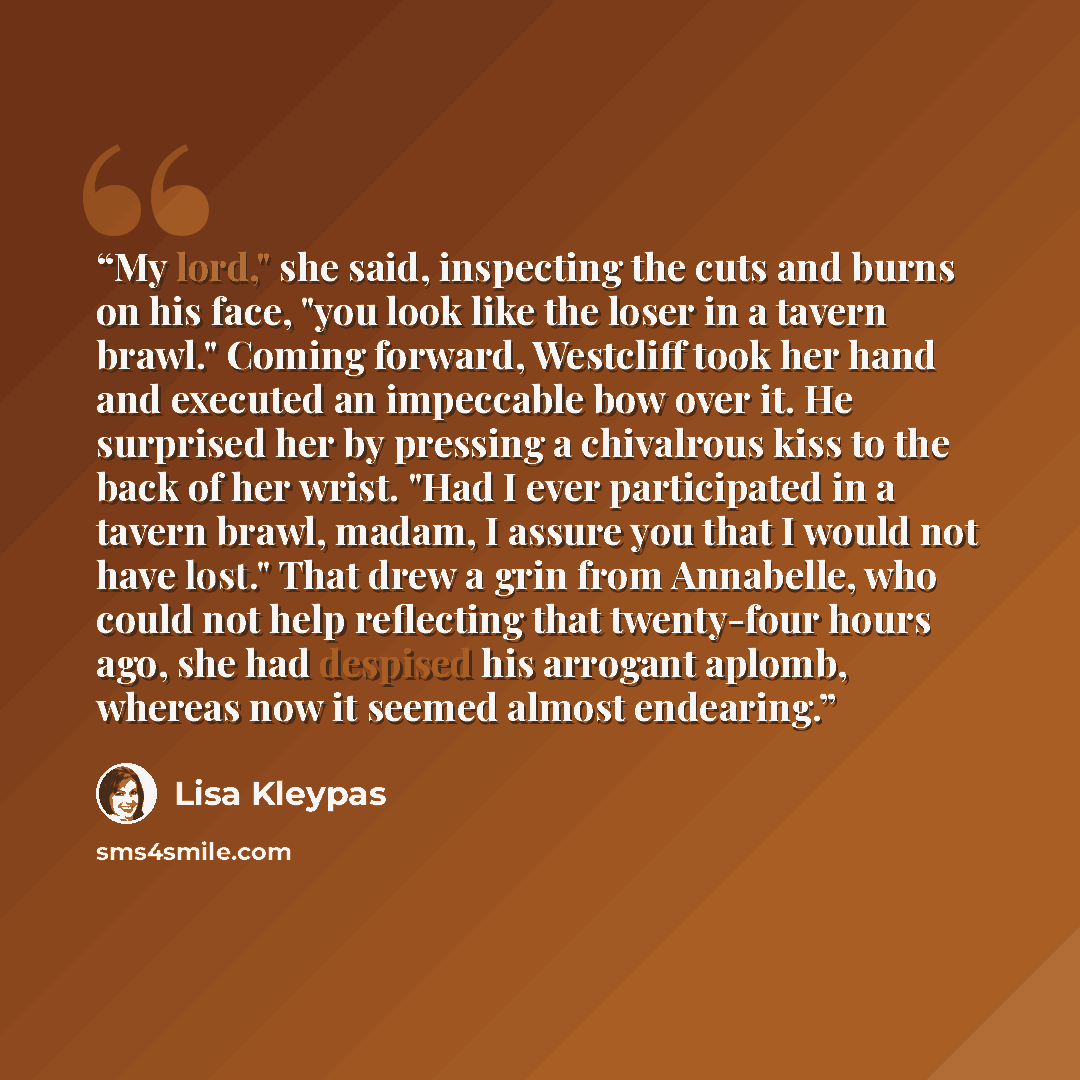 “My lord," she said, inspecting the cuts and burns on his face, "you look like the loser in a tavern brawl." Coming forward, Westcliff took her hand and executed an impeccable bow over it. He surprised her by pressing a chivalrous kiss to the back of her wrist. "Had I ever participated in a tavern…” quote by Lisa Kleypas