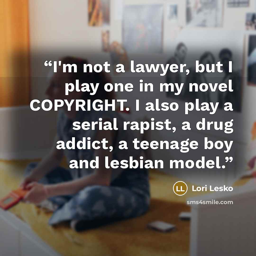 “I'm not a lawyer, but I play one in my novel COPYRIGHT. I also play a serial rapist, a drug addict, a teenage boy and lesbian model.” quote by Lori Lesko