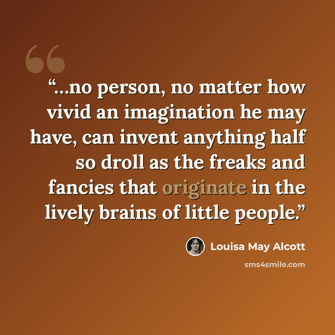 “…no person, no matter how vivid an imagination he may have, can invent anything half so droll as the freaks and fancies that originate in the lively brains of little people.” quote by Louisa May Alcott