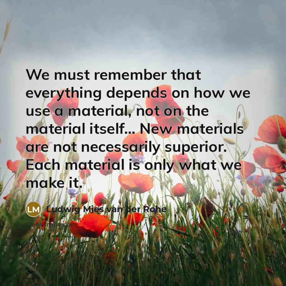 “We must remember that everything depends on how we use a material, not on the material itself... New materials are not necessarily superior. Each material is only what we make it.” quote by Ludwig Mies van der Rohe