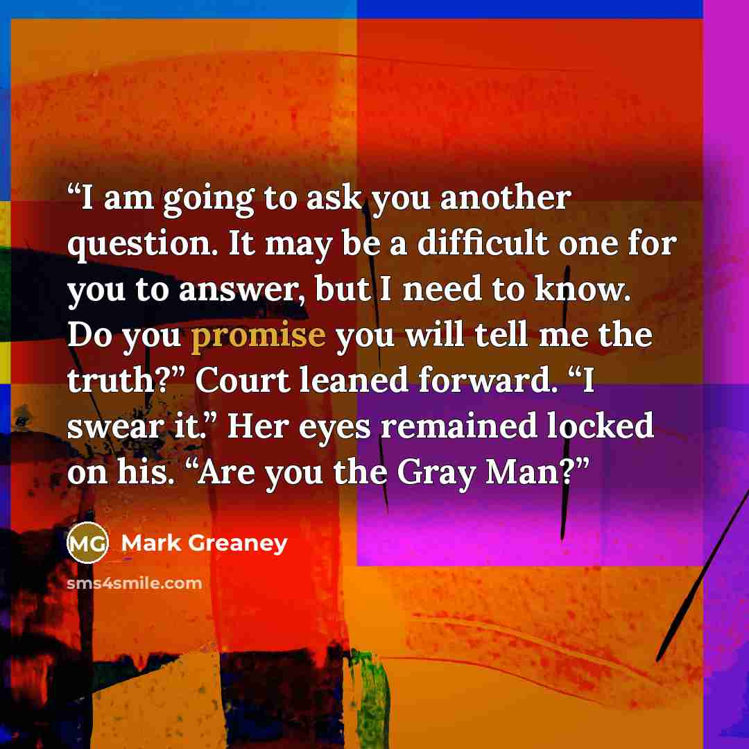 “I am going to ask you another question. It may be a difficult one for you to answer, but I need to know. Do you promise you will tell me the truth?” Court leaned forward. “I swear it.” Her eyes remained locked on his. “Are you the Gray Man?” quote by Mark Greaney