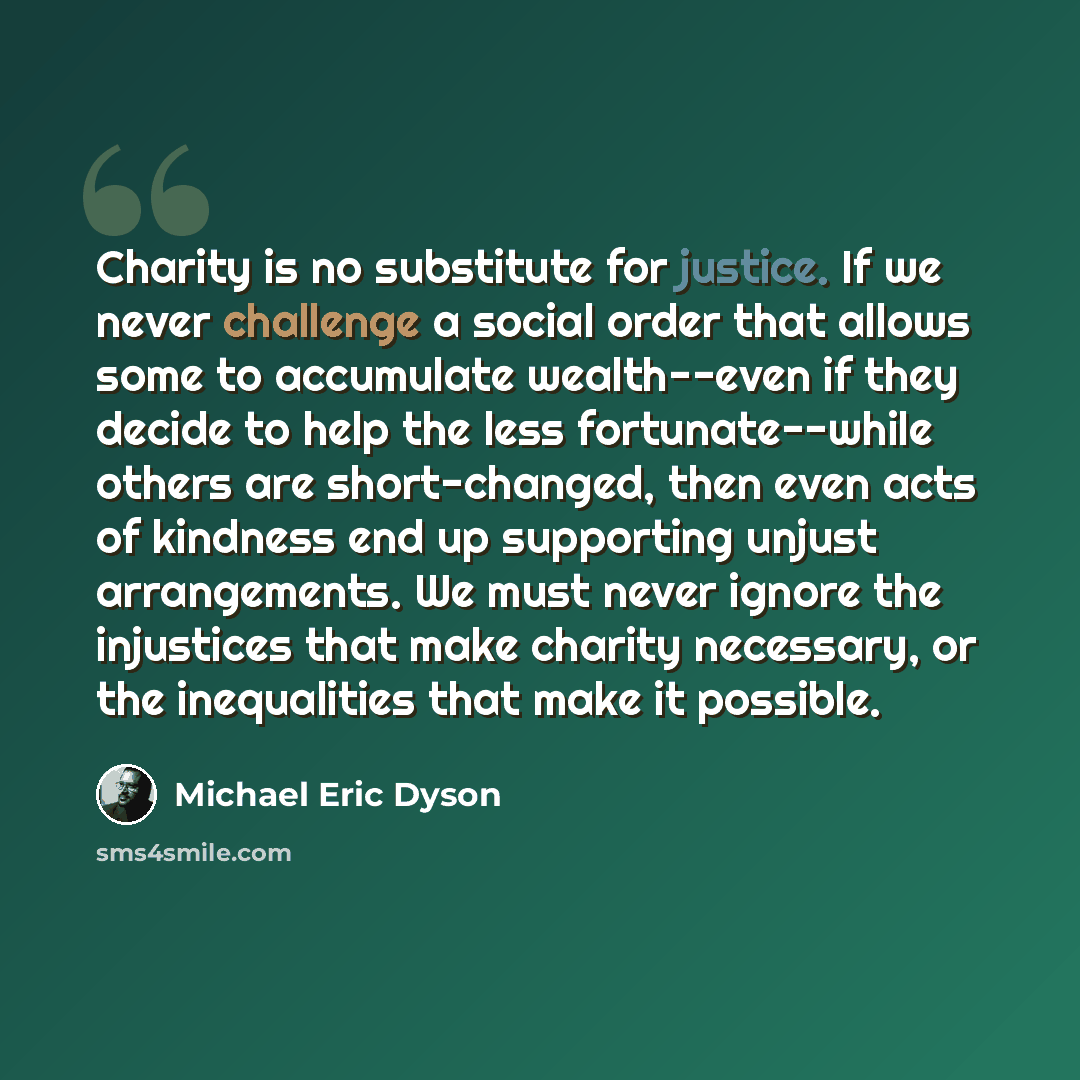 “Charity is no substitute for justice. If we never challenge a social order that allows some to accumulate wealth--even if they decide to help the less fortunate--while others are short-changed, then even acts of kindness end up supporting unjust arrangements. We must never ignore the injustices…” quote by Michael Eric Dyson