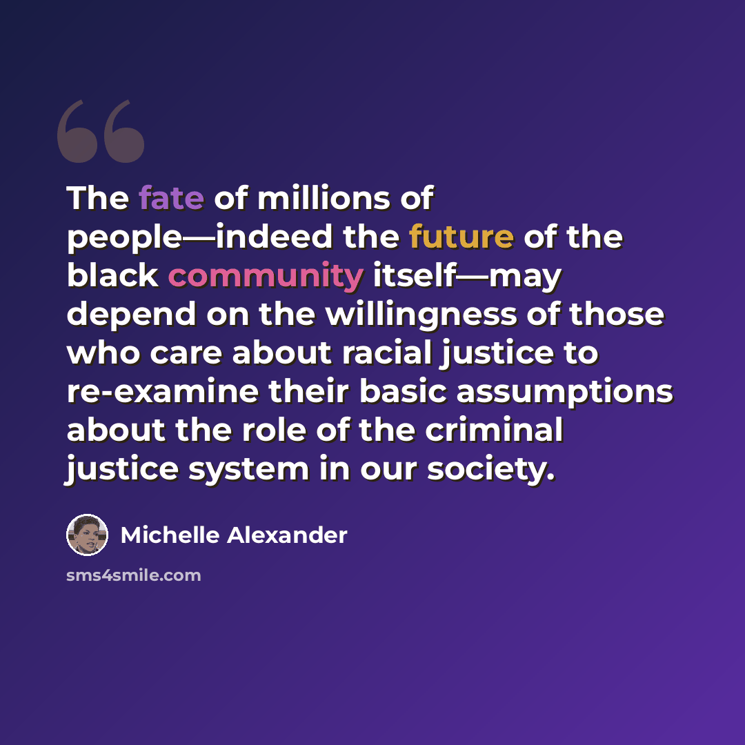 “The fate of millions of people—indeed the future of the black community itself—may depend on the willingness of those who care about racial justice to re-examine their basic assumptions about the role of the criminal justice system in our society.” quote by Michelle Alexander