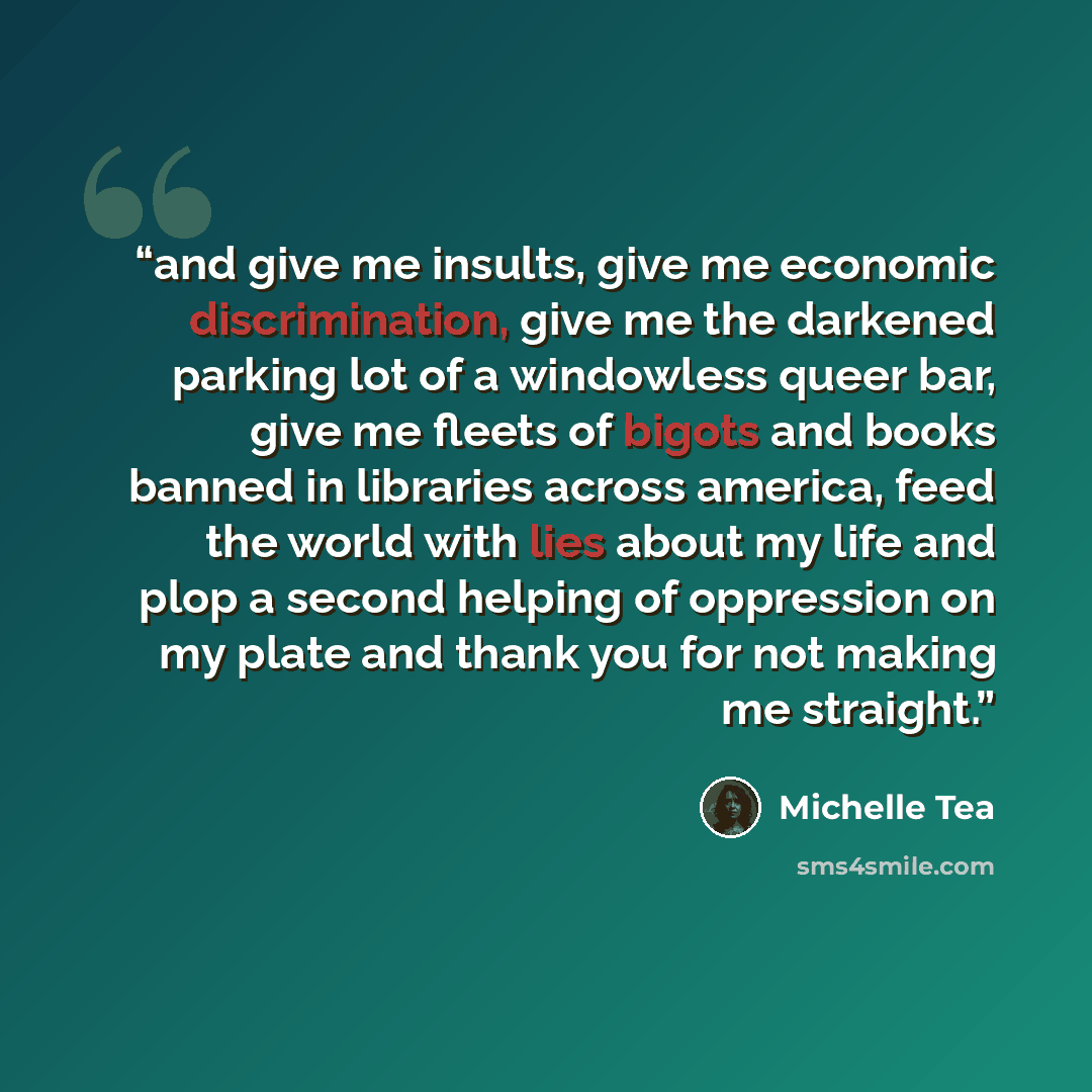 “and give me insults, give me economic discrimination, give me the darkened parking lot of a windowless queer bar, give me fleets of bigots and books banned in libraries across america, feed the world with lies about my life and plop a second helping of oppression on my plate and thank you for not…” quote by Michelle Tea