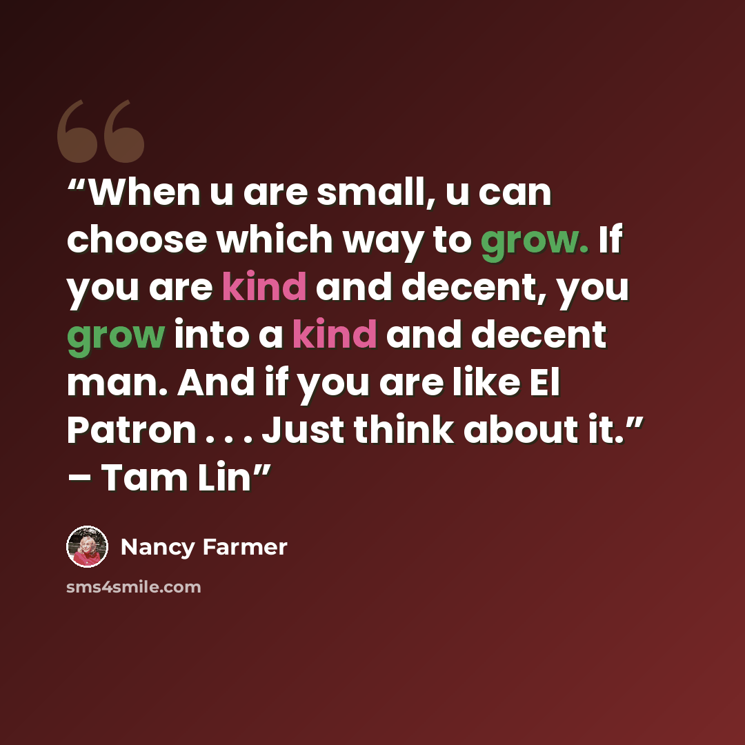 “When u are small, u can choose which way to grow. If you are kind and decent, you grow into a kind and decent man. And if you are like El Patron . . . Just think about it.” – Tam Lin” quote by Nancy Farmer