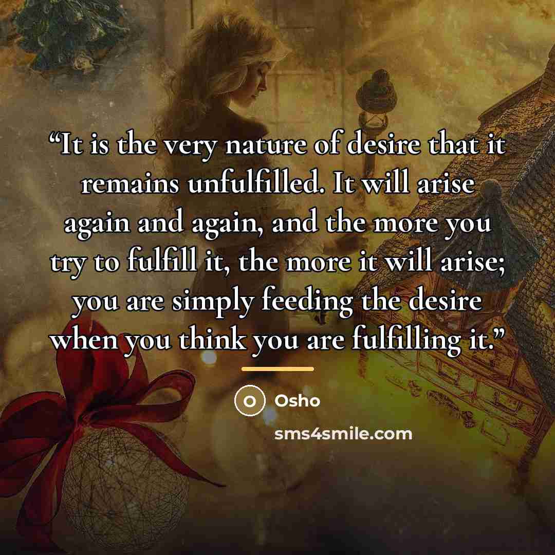 “It is the very nature of desire that it remains unfulfilled. It will arise again and again, and the more you try to fulfill it, the more it will arise; you are simply feeding the desire when you think you are fulfilling it.” quote by Osho