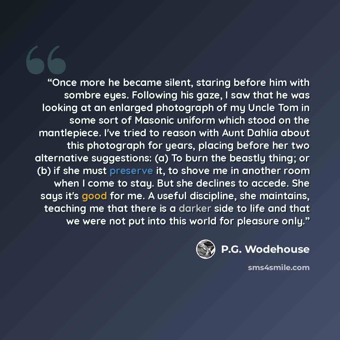 “Once more he became silent, staring before him with sombre eyes. Following his gaze, I saw that he was looking at an enlarged photograph of my Uncle Tom in some sort of Masonic uniform which stood on the mantlepiece. I've tried to reason with Aunt Dahlia about this photograph for years, placing…” quote by P.G. Wodehouse