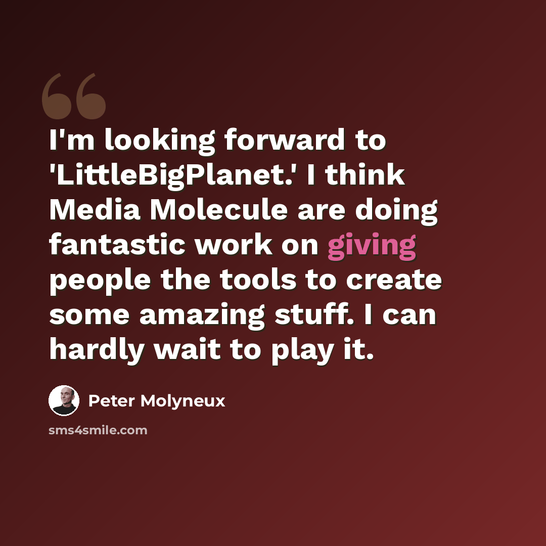 “I'm looking forward to 'LittleBigPlanet.' I think Media Molecule are doing fantastic work on giving people the tools to create some amazing stuff. I can hardly wait to play it.” quote by Peter Molyneux