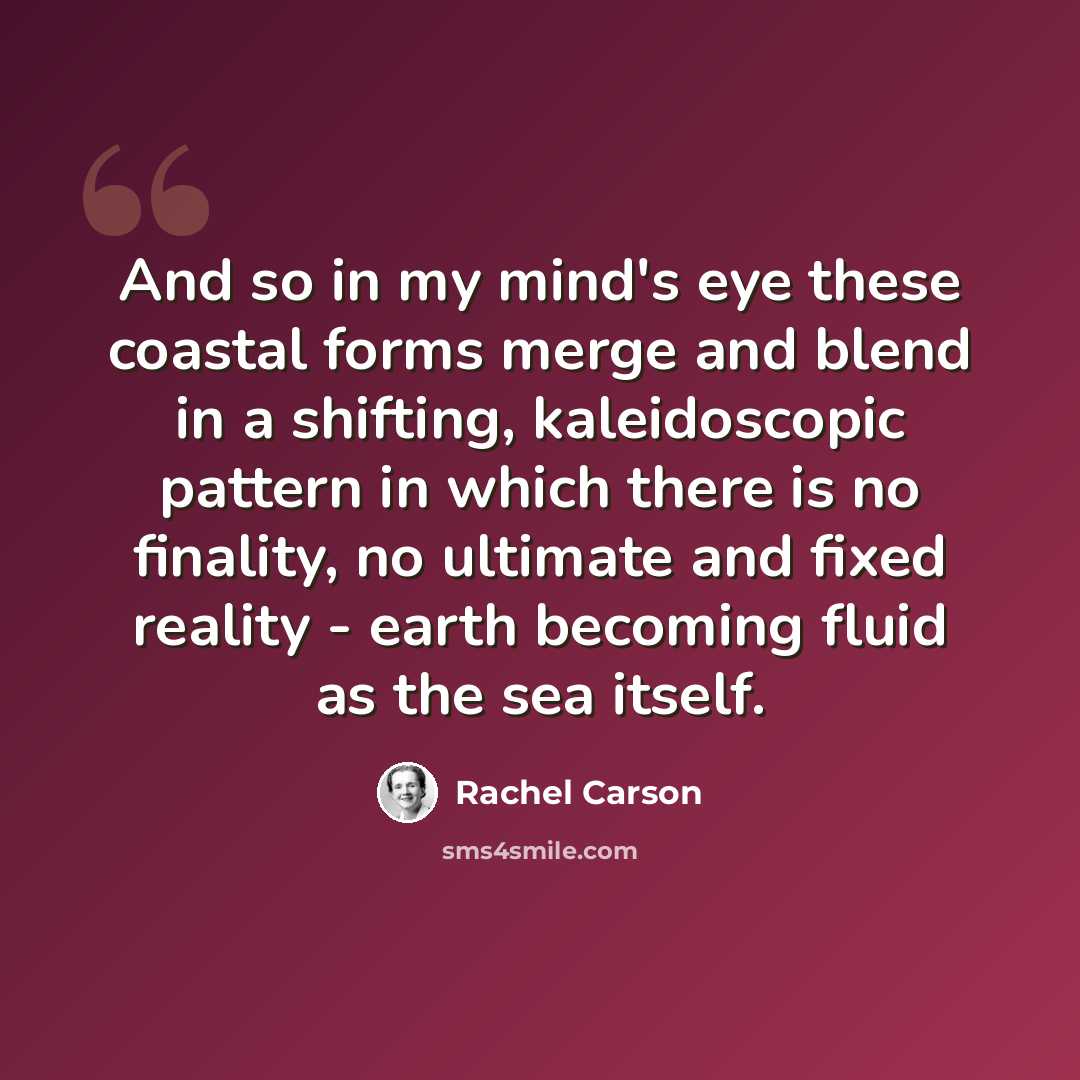 “And so in my mind's eye these coastal forms merge and blend in a shifting, kaleidoscopic pattern in which there is no finality, no ultimate and fixed reality - earth becoming fluid as the sea itself.” quote by Rachel Carson