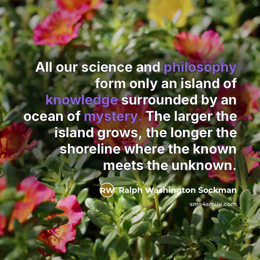 “All our science and philosophy form only an island of knowledge surrounded by an ocean of mystery. The larger the island grows, the longer the shoreline where the known meets the unknown.” quote by Ralph Washington Sockman
