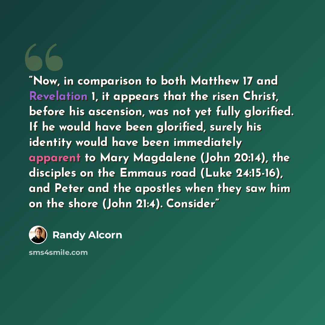 “Now, in comparison to both Matthew 17 and Revelation 1, it appears that the risen Christ, before his ascension, was not yet fully glorified. If he would have been glorified, surely his identity would have been immediately apparent to Mary Magdalene (John 20:14), the disciples on the Emmaus road…” quote by Randy Alcorn