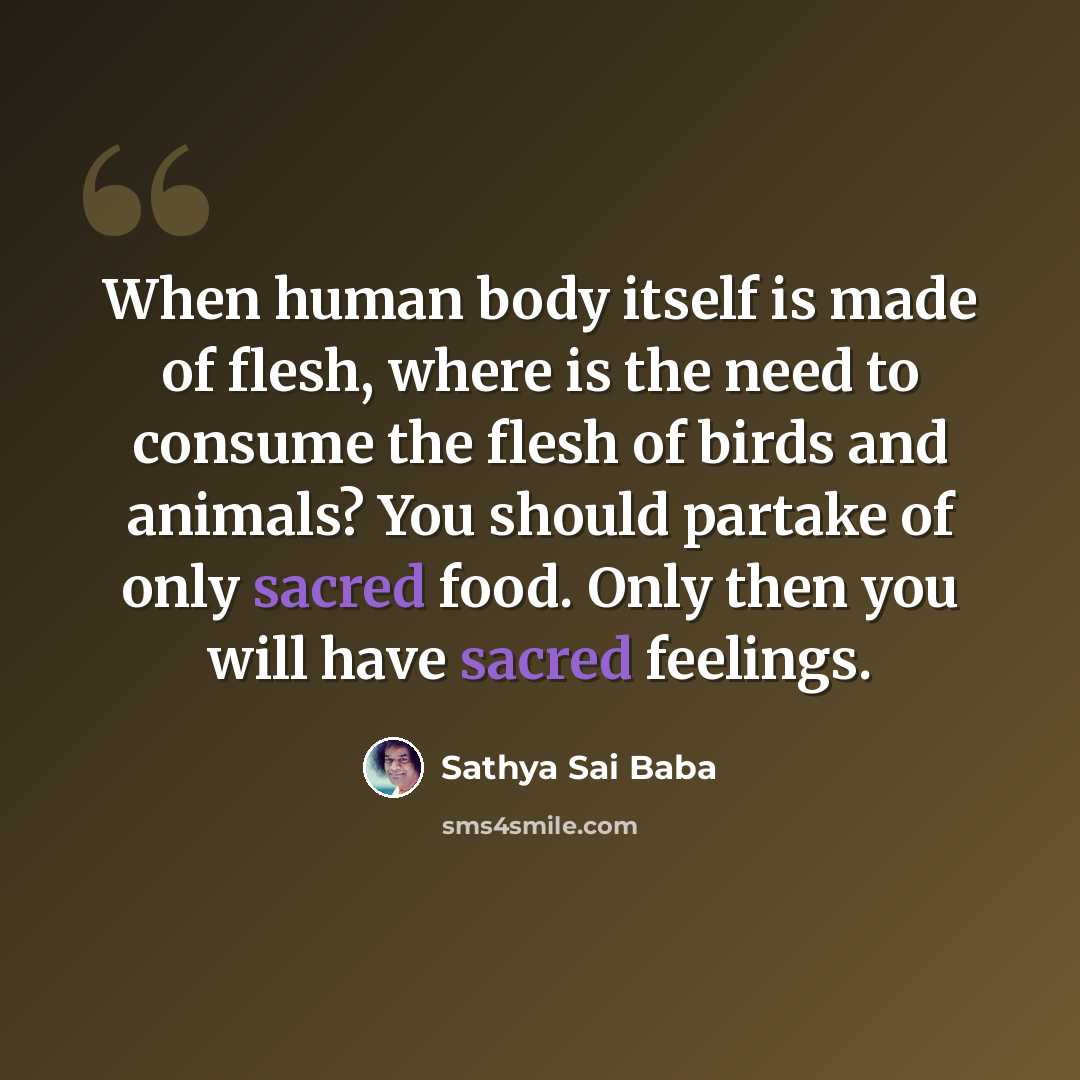 “When human body itself is made of flesh, where is the need to consume the flesh of birds and animals? You should partake of only sacred food. Only then you will have sacred feelings.” quote by Sathya Sai Baba