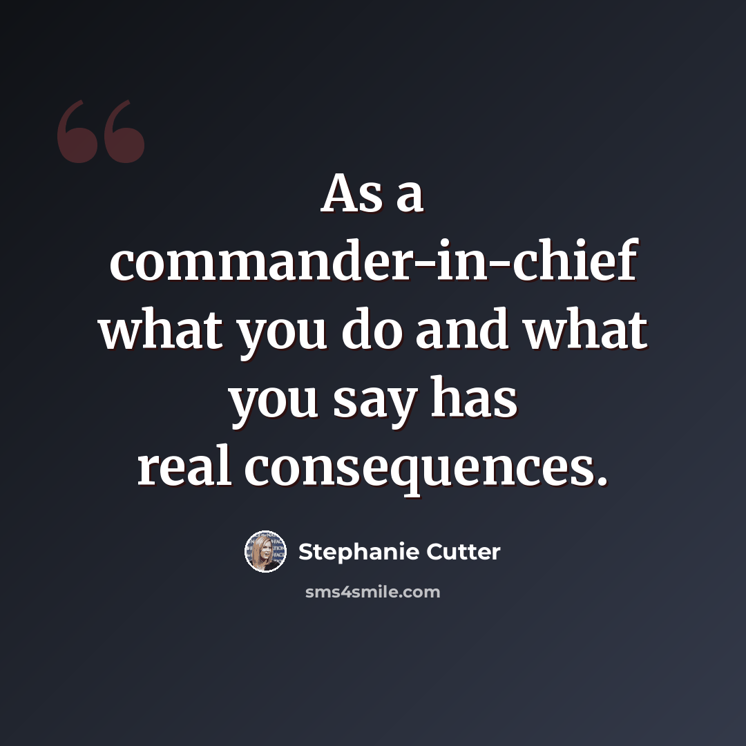 “As a commander-in-chief what you do and what you say has real consequences.” quote by Stephanie Cutter