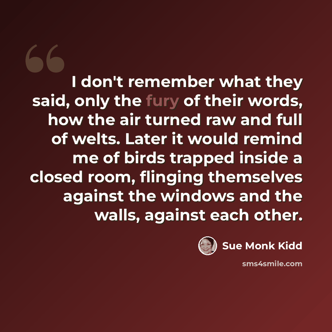 “I don't remember what they said, only the fury of their words, how the air turned raw and full of welts. Later it would remind me of birds trapped inside a closed room, flinging themselves against the windows and the walls, against each other.” quote by Sue Monk Kidd
