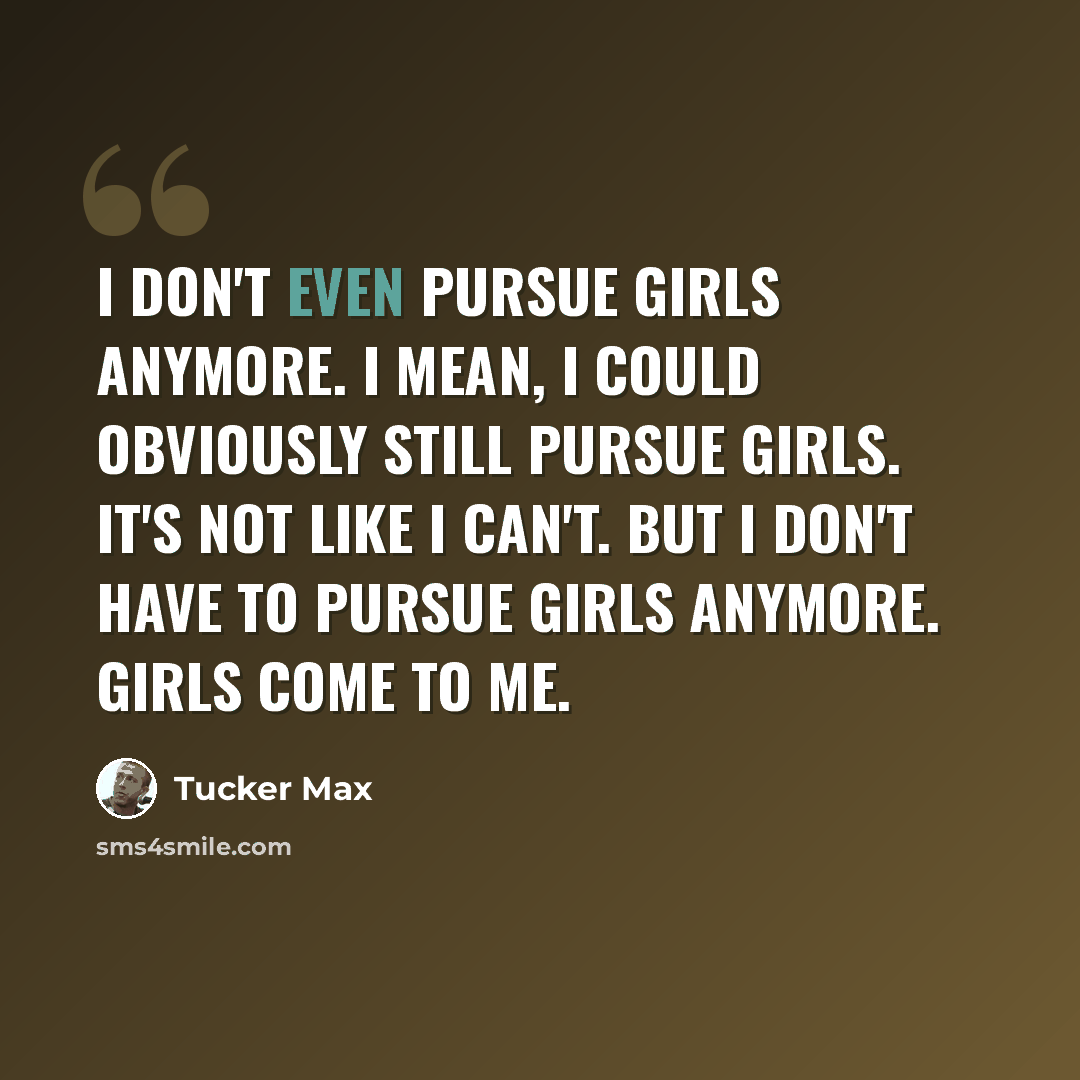 “I don't even pursue girls anymore. I mean, I could obviously still pursue girls. It's not like I can't. But I don't have to pursue girls anymore. Girls come to me.” quote by Tucker Max