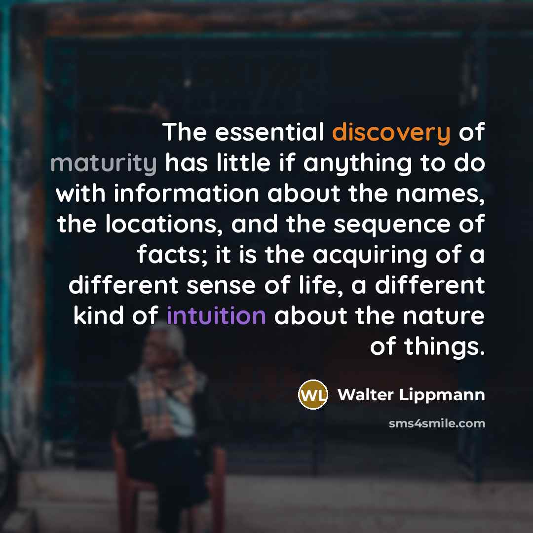 “The essential discovery of maturity has little if anything to do with information about the names, the locations, and the sequence of facts; it is the acquiring of a different sense of life, a different kind of intuition about the nature of things.” quote by Walter Lippmann