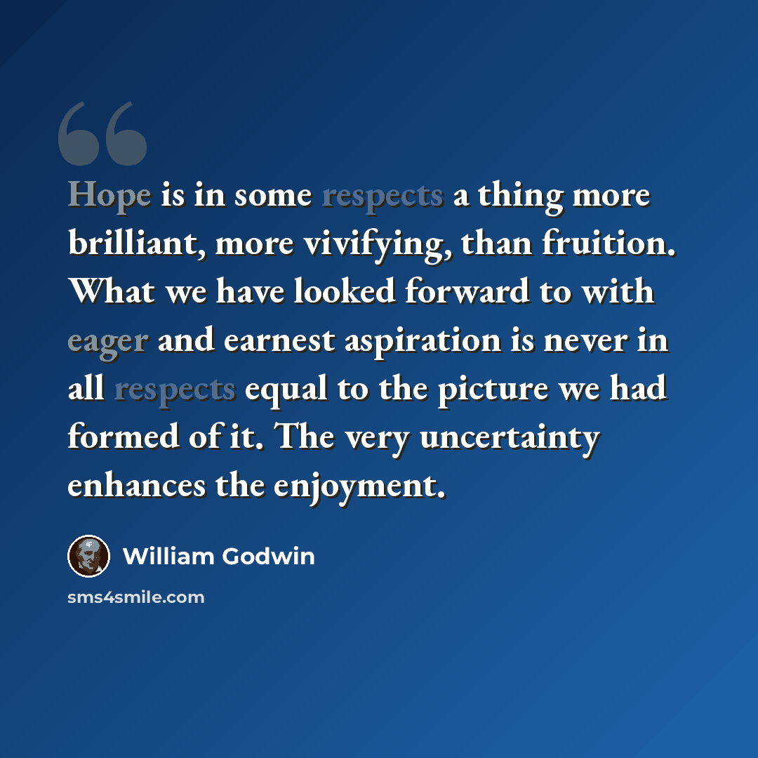 “Hope is in some respects a thing more brilliant, more vivifying, than fruition. What we have looked forward to with eager and earnest aspiration is never in all respects equal to the picture we had formed of it. The very uncertainty enhances the enjoyment.” quote by William Godwin