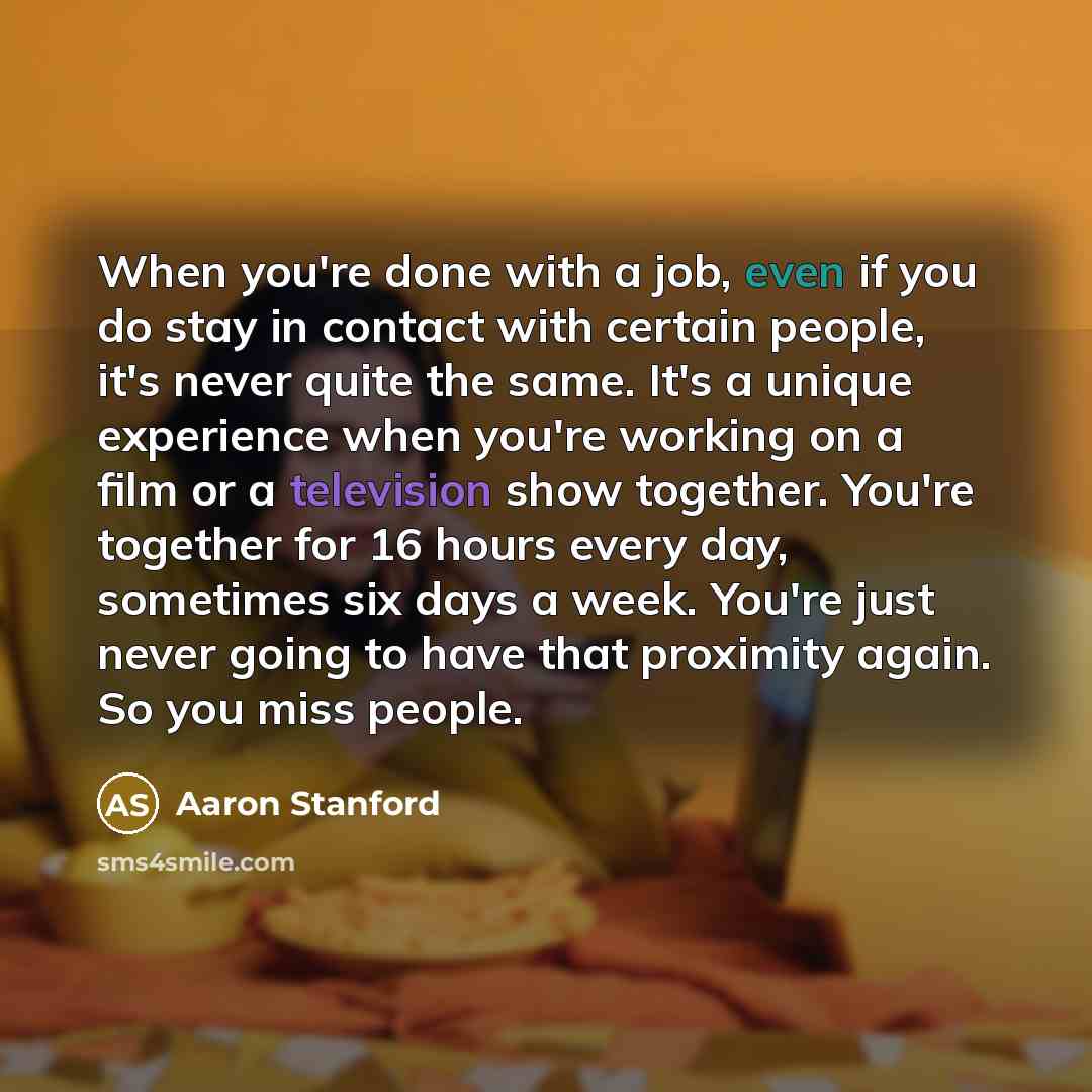 “When you're done with a job, even if you do stay in contact with certain people, it's never quite the same. It's a unique experience when you're working on a film or a television show together. You're together for 16 hours every day, sometimes six days a week. You're just never going to have that…” quote by Aaron Stanford