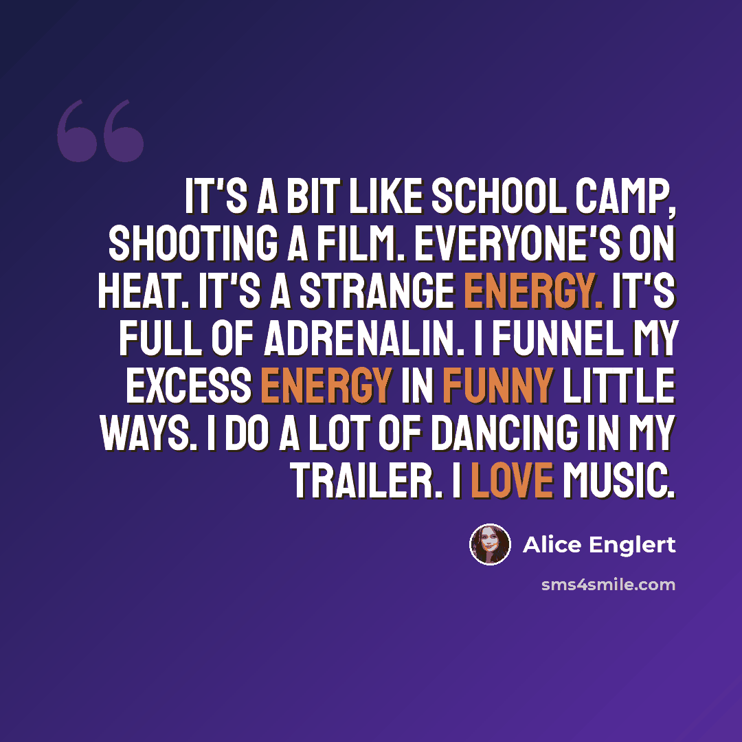 “It's a bit like school camp, shooting a film. Everyone's on heat. It's a strange energy. It's full of adrenalin. I funnel my excess energy in funny little ways. I do a lot of dancing in my trailer. I love music.” quote by Alice Englert