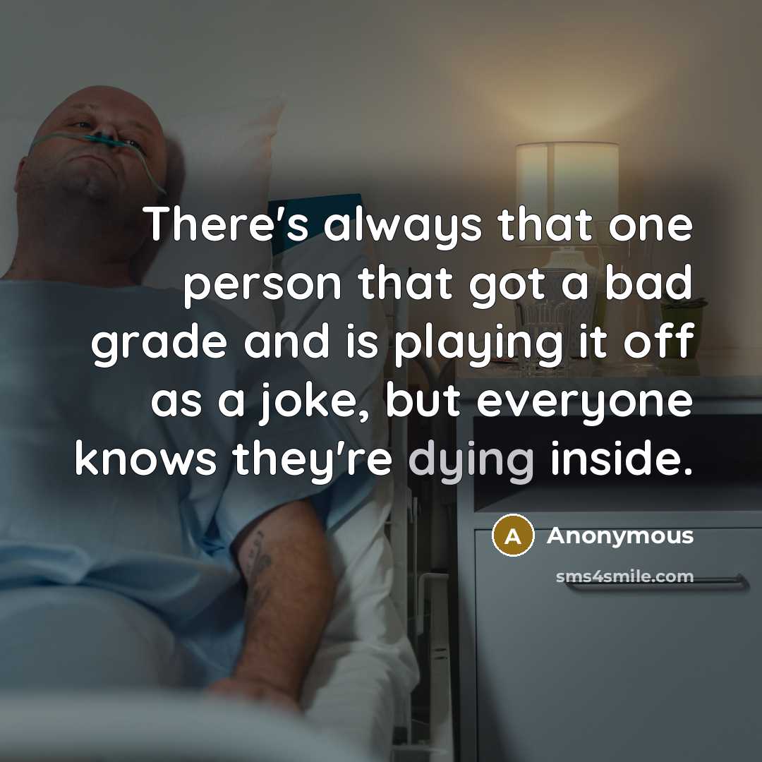 “There's always that one person that got a bad grade and is playing it off as a joke, but everyone knows they're dying inside.” quote by Anonymous
