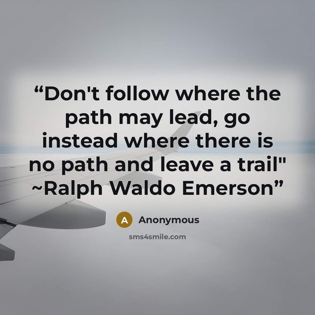 “Don't follow where the path may lead, go instead where there is no path and leave a trail" ~Ralph Waldo Emerson” quote by Anonymous