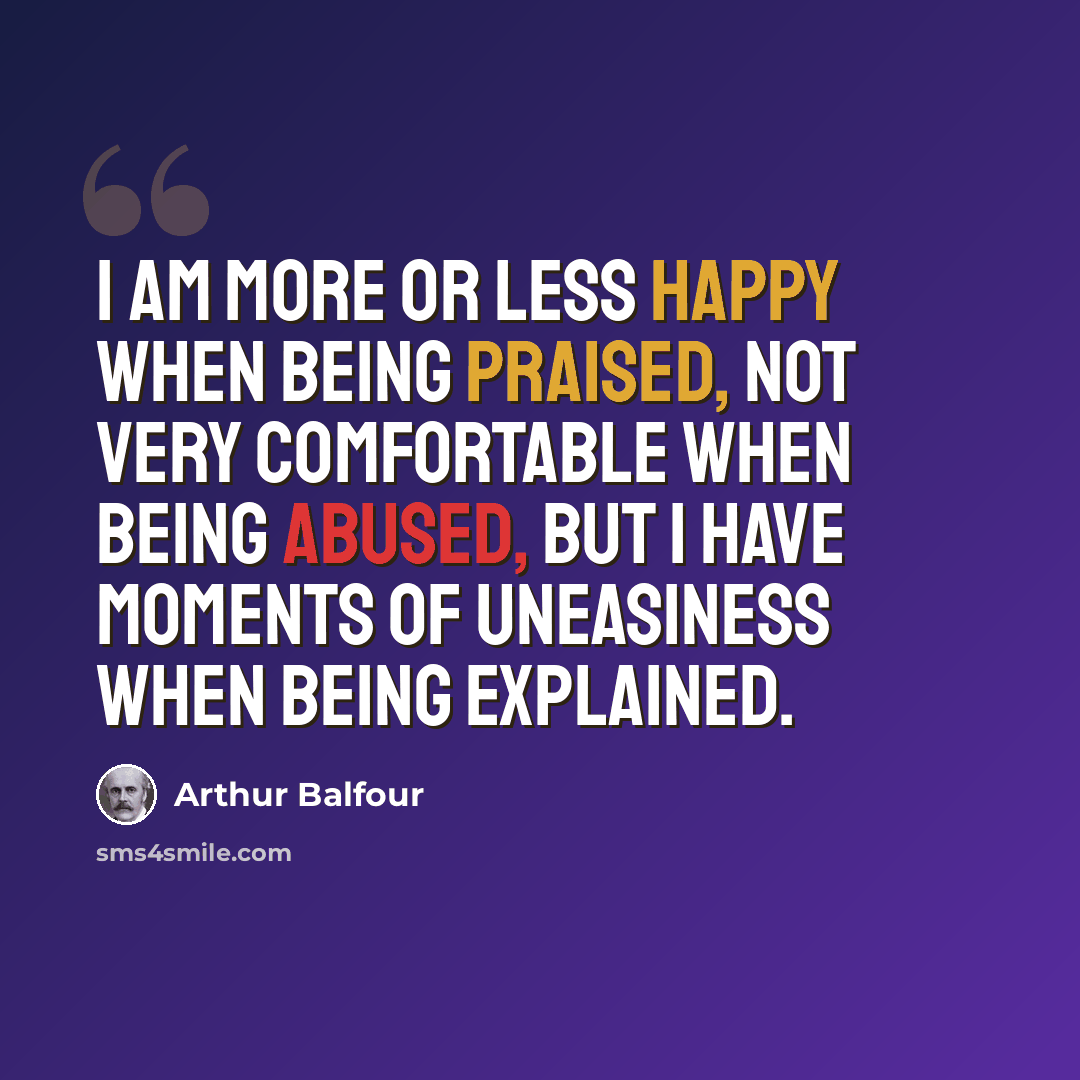 “I am more or less happy when being praised, not very comfortable when being abused, but I have moments of uneasiness when being explained.” quote by Arthur Balfour